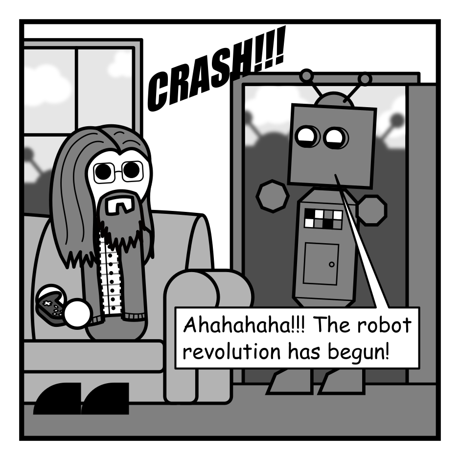 A 4 panel grayscale comic featuring a man with long hair, a beard, and glasses (Programmer) and a robot.
Panel 1.
The robot crashes through Programmer's front door. He looks up surprised from the couch. The silhouettes of other robots are visible through the door and window.
Robot: Ahahahaha!!! The robot revolution has begun!
Panel 2.
Robot, while handing Programmer a document: But first... please agree to the revolution's terms of service.
Panel 3.
Programmer, scrutinizing the document: Let's see... no liability for lost limbs. You consent to being used as forced labor to mine lithium.
Panel 4.
Programmer, looking up from the document angrily: I'm not agreeing to this!
Robot, angry: Oh sure, NOW you people start actually reading these things.